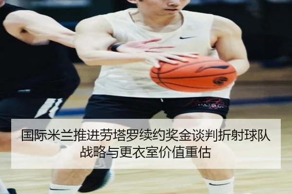 国际米兰推进劳塔罗续约奖金谈判折射球队战略与更衣室价值重估