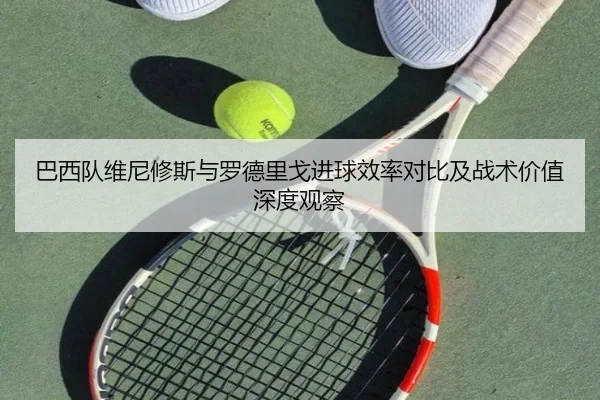 巴西队维尼修斯与罗德里戈进球效率对比及战术价值深度观察